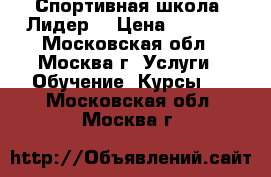 Спортивная школа “Лидер“ › Цена ­ 1 000 - Московская обл., Москва г. Услуги » Обучение. Курсы   . Московская обл.,Москва г.